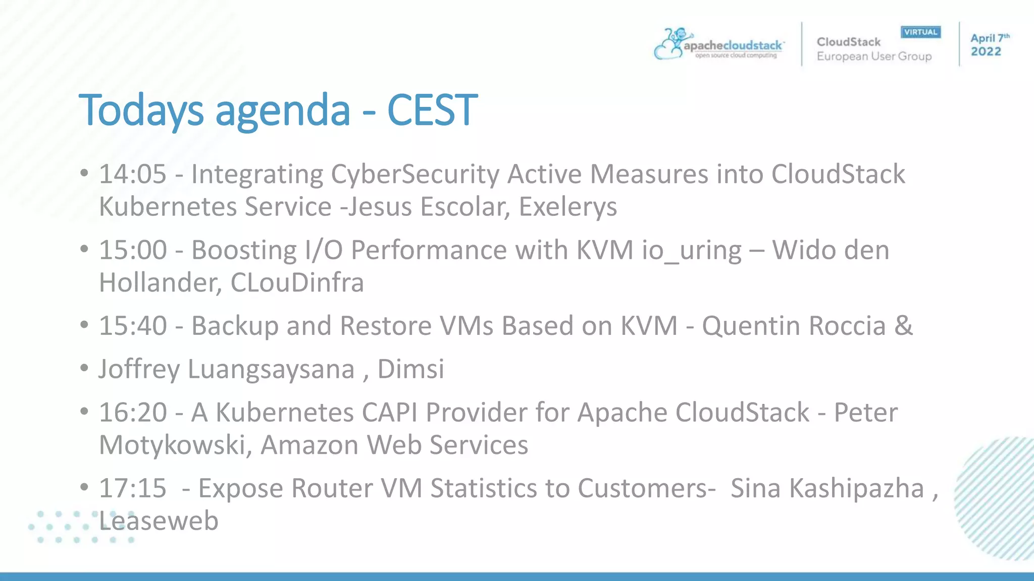 Todays agenda - CEST
• 14:05 - Integrating CyberSecurity Active Measures into CloudStack
Kubernetes Service -Jesus Escolar, Exelerys
• 15:00 - Boosting I/O Performance with KVM io_uring – Wido den
Hollander, CLouDinfra
• 15:40 - Backup and Restore VMs Based on KVM - Quentin Roccia &
• Joffrey Luangsaysana , Dimsi
• 16:20 - A Kubernetes CAPI Provider for Apache CloudStack - Peter
Motykowski, Amazon Web Services
• 17:15 - Expose Router VM Statistics to Customers- Sina Kashipazha ,
Leaseweb
 
