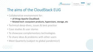 The aims of the CloudStack EUG
• Collaborative environment for:
• all things Apache CloudStack
• Related tech: ecosystem products, hypervisors, storage, etc
• Technical deep-dives, issues & best practice
• Case studies & user stories
• To showcase complementary technologies
• To share ideas & problems with other users
• Meet Quarterly (subject to global pandemics!)
 