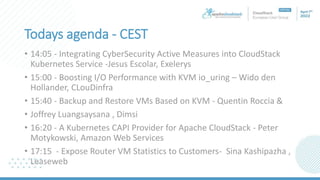 Todays agenda - CEST
• 14:05 - Integrating CyberSecurity Active Measures into CloudStack
Kubernetes Service -Jesus Escolar, Exelerys
• 15:00 - Boosting I/O Performance with KVM io_uring – Wido den
Hollander, CLouDinfra
• 15:40 - Backup and Restore VMs Based on KVM - Quentin Roccia &
• Joffrey Luangsaysana , Dimsi
• 16:20 - A Kubernetes CAPI Provider for Apache CloudStack - Peter
Motykowski, Amazon Web Services
• 17:15 - Expose Router VM Statistics to Customers- Sina Kashipazha ,
Leaseweb
 