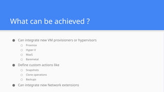 What can be achieved ?
● Can integrate new VM provisioners or hypervisors
○ Proxmox
○ Hyper-V
○ MaaS
○ Baremetal
● Define custom actions like
○ Snapshots
○ Clone operations
○ Backups
● Can integrate new Network extensions
 