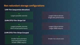 Non redundant storage configurations
(LVM/ZFS)-Thin-Stripe Full
+
Smaller failure domains
Improved performance
Smaller DRBD resyncs
-
Smaller max volume sizes
(LVM/ZFS)-Thin-Stripe Grouped
+
Largest possible volumes
Most (stripe) performance
-
Largest failure domain
Larger DRBD resyncs
LVM-Thin (sequential allocation)
+
Largest possible volumes
-
Largest failure domain
Single disk performance
 