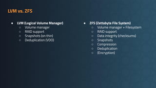 LVM vs. ZFS
● LVM (Logical Volume Manager)
○ Volume manager
○ RAID support
○ Snapshots (on thin)
○ Deduplication (VDO)
● ZFS (Zettabyte File System)
○ Volume manager + Filesystem
○ RAID support
○ Data integrity (checksums)
○ Snapshots
○ Compression
○ Deduplication
○ (Encryption)
 