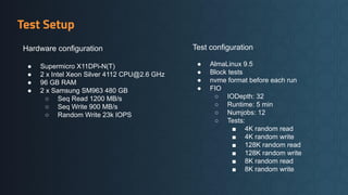 Test Setup
Hardware configuration
● Supermicro X11DPi-N(T)
● 2 x Intel Xeon Silver 4112 CPU@2.6 GHz
● 96 GB RAM
● 2 x Samsung SM963 480 GB
○ Seq Read 1200 MB/s
○ Seq Write 900 MB/s
○ Random Write 23k IOPS
Test configuration
● AlmaLinux 9.5
● Block tests
● nvme format before each run
● FIO
○ IODepth: 32
○ Runtime: 5 min
○ Numjobs: 12
○ Tests:
■ 4K random read
■ 4K random write
■ 128K random read
■ 128K random write
■ 8K random read
■ 8K random write
 
