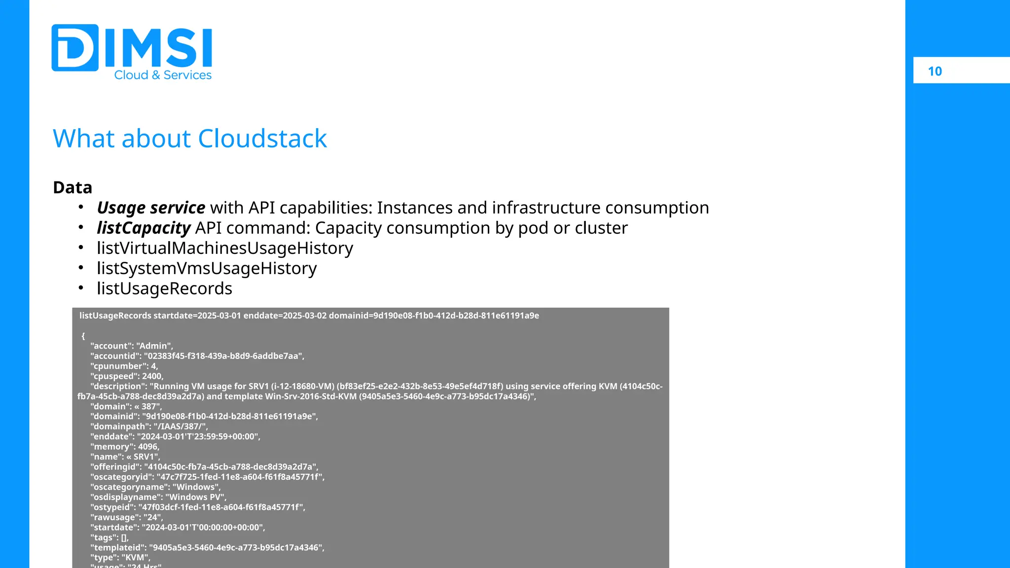 10 What about Cloudstack Data • Usage service with API capabilities: Instances and infrastructure consumption • listCapacity API command: Capacity consumption by pod or cluster • listVirtualMachinesUsageHistory • listSystemVmsUsageHistory • listUsageRecords listUsageRecords startdate=2025-03-01 enddate=2025-03-02 domainid=9d190e08-f1b0-412d-b28d-811e61191a9e { "account": "Admin", "accountid": "02383f45-f318-439a-b8d9-6addbe7aa", "cpunumber": 4, "cpuspeed": 2400, "description": "Running VM usage for SRV1 (i-12-18680-VM) (bf83ef25-e2e2-432b-8e53-49e5ef4d718f) using service offering KVM (4104c50c- fb7a-45cb-a788-dec8d39a2d7a) and template Win-Srv-2016-Std-KVM (9405a5e3-5460-4e9c-a773-b95dc17a4346)", "domain": « 387", "domainid": "9d190e08-f1b0-412d-b28d-811e61191a9e", "domainpath": "/IAAS/387/", "enddate": "2024-03-01'T'23:59:59+00:00", "memory": 4096, "name": « SRV1", "offeringid": "4104c50c-fb7a-45cb-a788-dec8d39a2d7a", "oscategoryid": "47c7f725-1fed-11e8-a604-f61f8a45771f", "oscategoryname": "Windows", "osdisplayname": "Windows PV", "ostypeid": "47f03dcf-1fed-11e8-a604-f61f8a45771f", "rawusage": "24", "startdate": "2024-03-01'T'00:00:00+00:00", "tags": [], "templateid": "9405a5e3-5460-4e9c-a773-b95dc17a4346", "type": "KVM", 