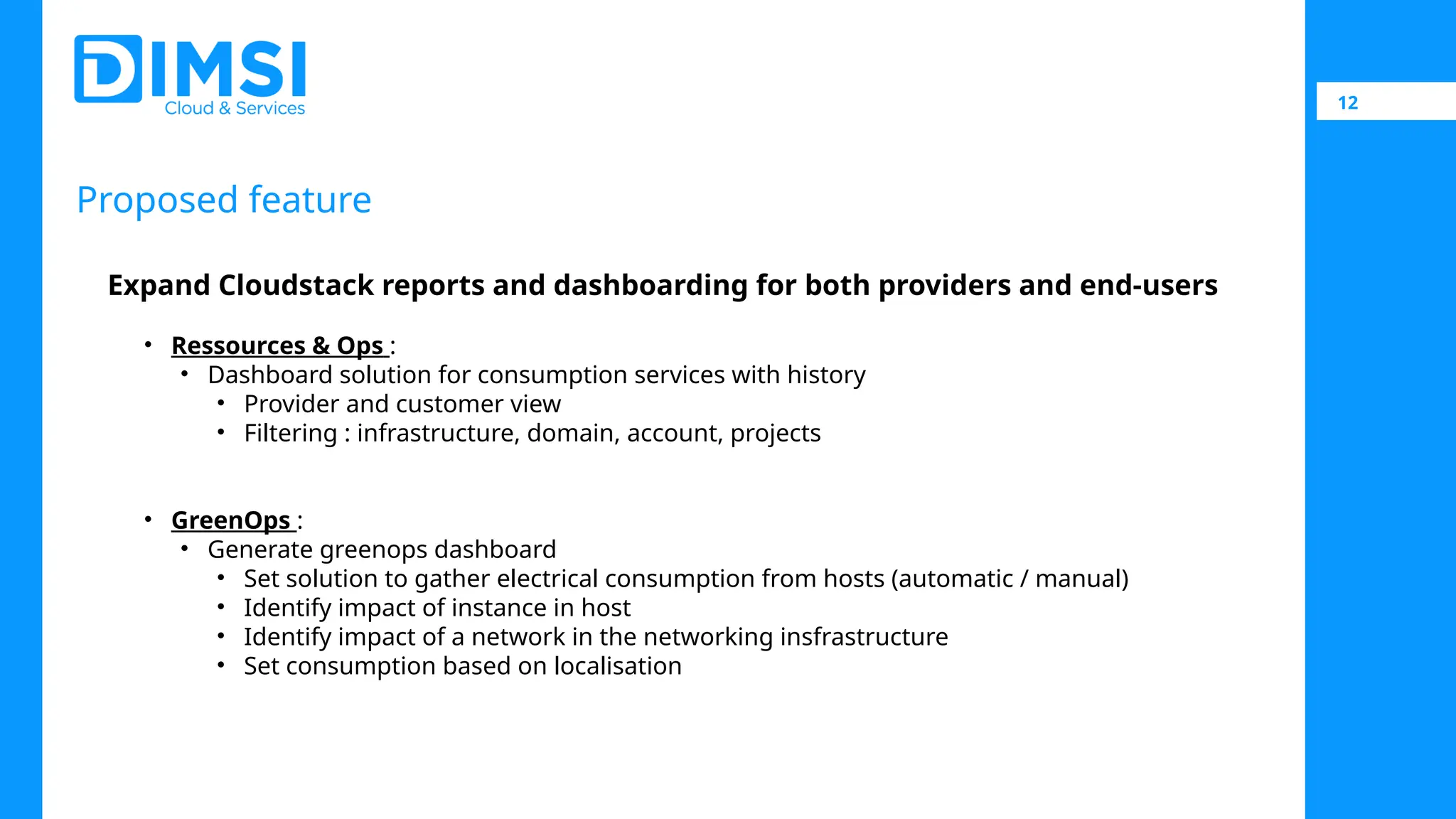 12 Proposed feature Expand Cloudstack reports and dashboarding for both providers and end-users • Ressources & Ops : • Dashboard solution for consumption services with history • Provider and customer view • Filtering : infrastructure, domain, account, projects • GreenOps : • Generate greenops dashboard • Set solution to gather electrical consumption from hosts (automatic / manual) • Identify impact of instance in host • Identify impact of a network in the networking insfrastructure • Set consumption based on localisation 