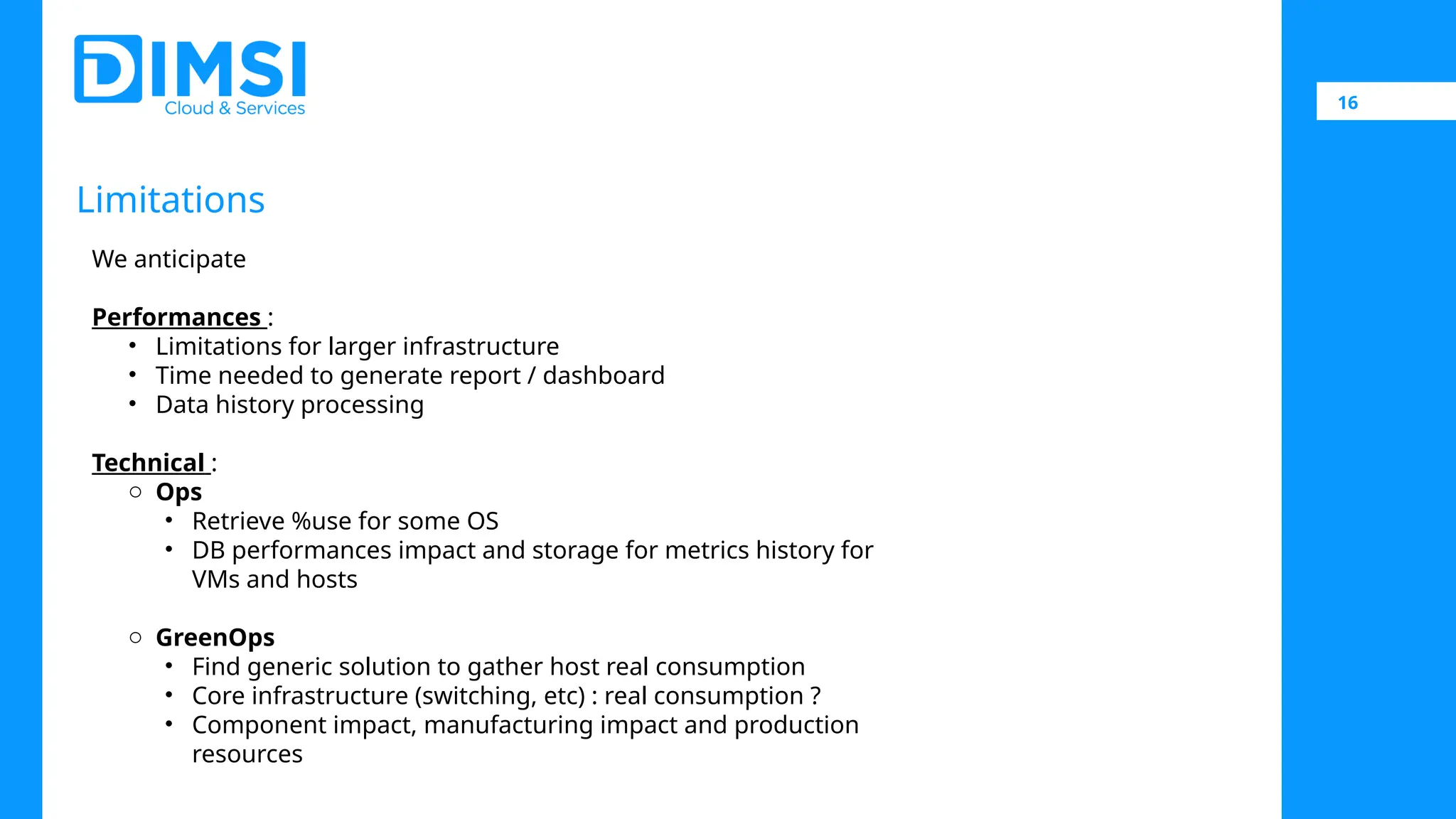 16 Limitations We anticipate Performances : • Limitations for larger infrastructure • Time needed to generate report / dashboard • Data history processing Technical : o Ops • Retrieve %use for some OS • DB performances impact and storage for metrics history for VMs and hosts o GreenOps • Find generic solution to gather host real consumption • Core infrastructure (switching, etc) : real consumption ? • Component impact, manufacturing impact and production resources 