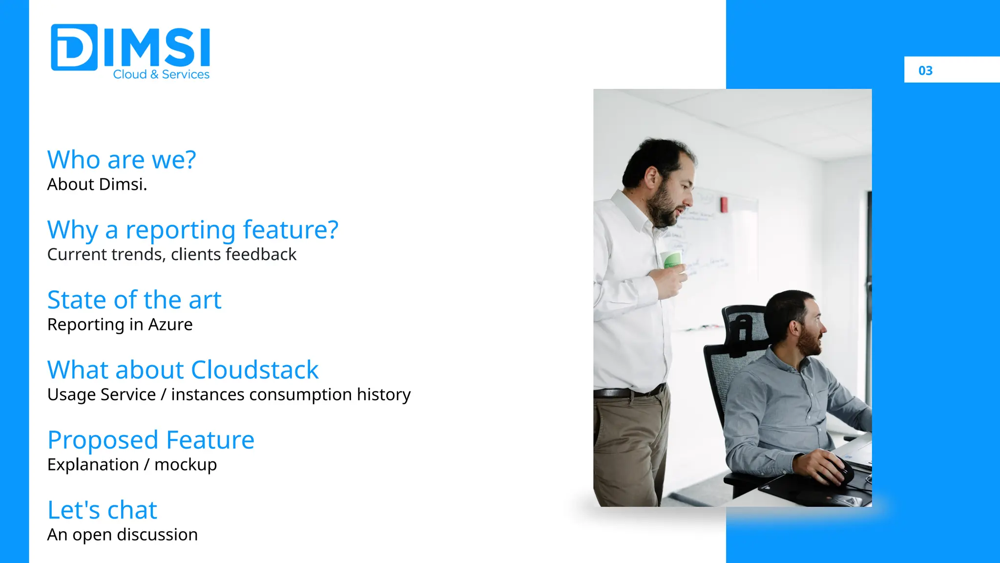 03 Who are we? About Dimsi. Why a reporting feature? Current trends, clients feedback State of the art Reporting in Azure What about Cloudstack Usage Service / instances consumption history Proposed Feature Explanation / mockup Let's chat An open discussion 