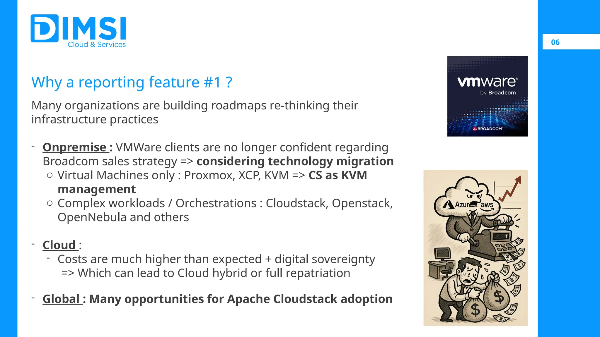 06 Why a reporting feature #1 ? Many organizations are building roadmaps re-thinking their infrastructure practices - Onpremise : VMWare clients are no longer confident regarding Broadcom sales strategy => considering technology migration o Virtual Machines only : Proxmox, XCP, KVM => CS as KVM management o Complex workloads / Orchestrations : Cloudstack, Openstack, OpenNebula and others - Cloud : - Costs are much higher than expected + digital sovereignty => Which can lead to Cloud hybrid or full repatriation - Global : Many opportunities for Apache Cloudstack adoption 