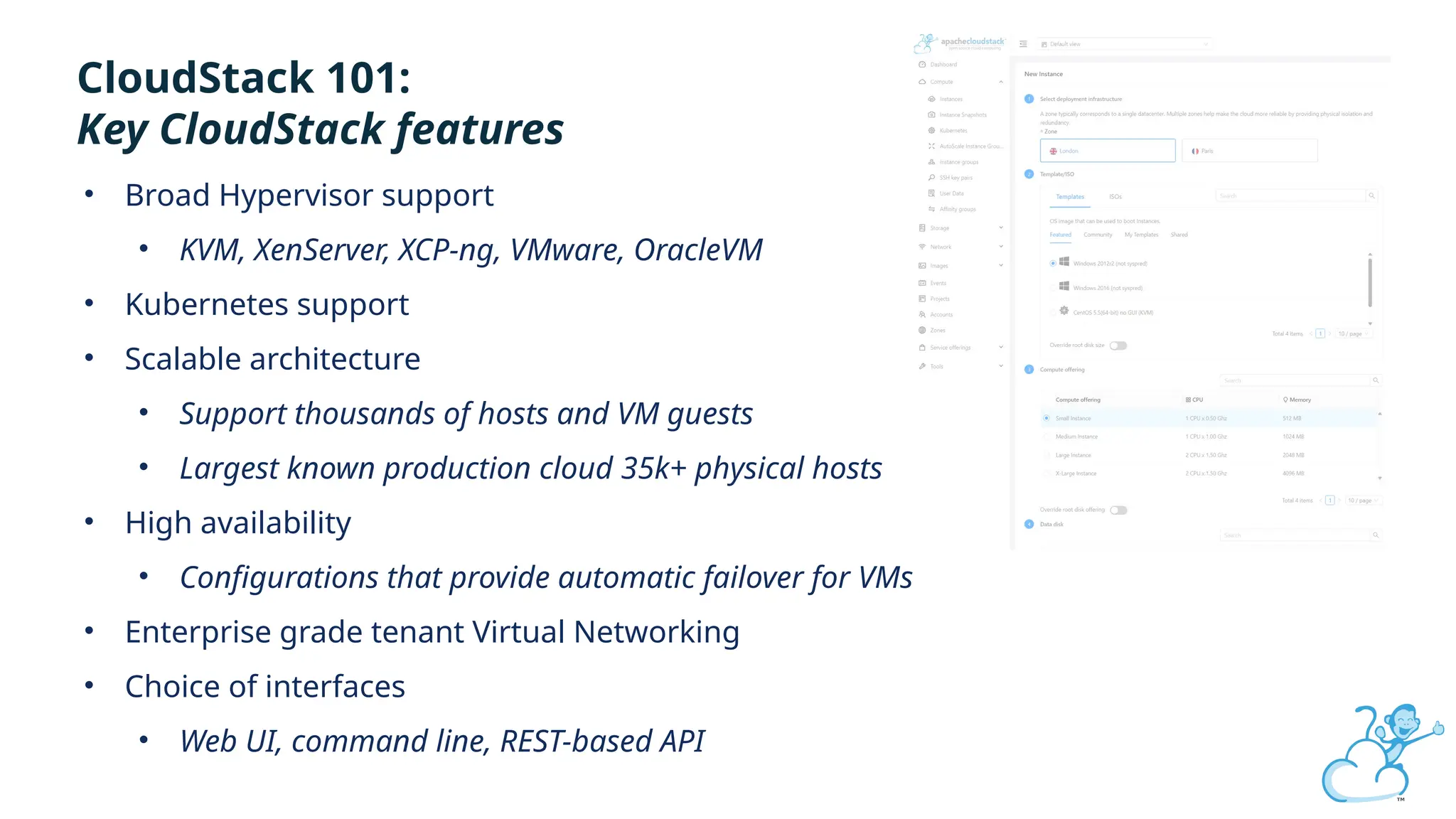 Click to edit
CloudStack 101:
Key CloudStack features
• Broad Hypervisor support
• KVM, XenServer, XCP-ng, VMware, OracleVM
• Kubernetes support
• Scalable architecture
• Support thousands of hosts and VM guests
• Largest known production cloud 35k+ physical hosts
• High availability
• Configurations that provide automatic failover for VMs
• Enterprise grade tenant Virtual Networking
• Choice of interfaces
• Web UI, command line, REST-based API
 