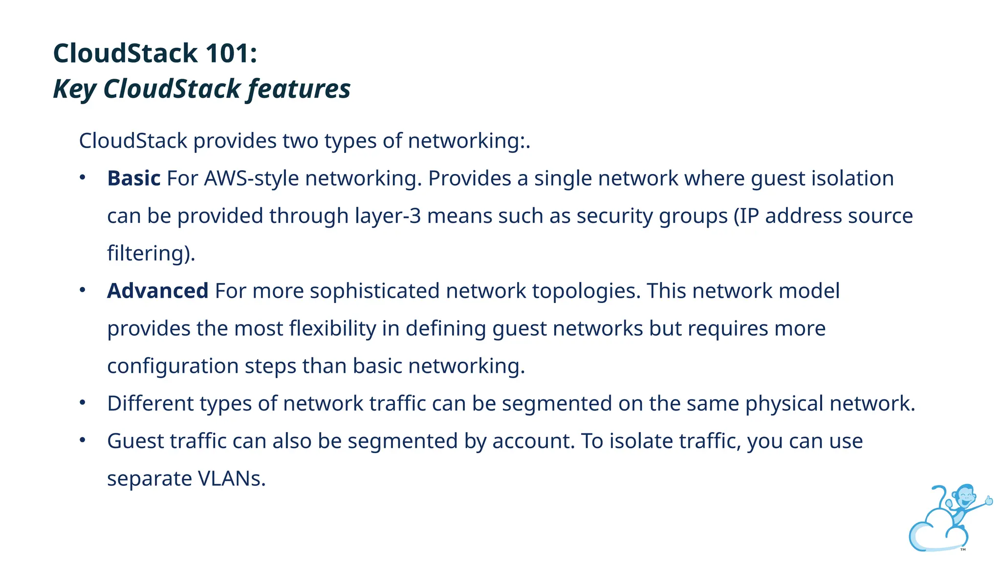 Click to edit
CloudStack 101:
Key CloudStack features
CloudStack provides two types of networking:.
• Basic For AWS-style networking. Provides a single network where guest isolation
can be provided through layer-3 means such as security groups (IP address source
filtering).
• Advanced For more sophisticated network topologies. This network model
provides the most flexibility in defining guest networks but requires more
configuration steps than basic networking.
• Different types of network traffic can be segmented on the same physical network.
• Guest traffic can also be segmented by account. To isolate traffic, you can use
separate VLANs.
 