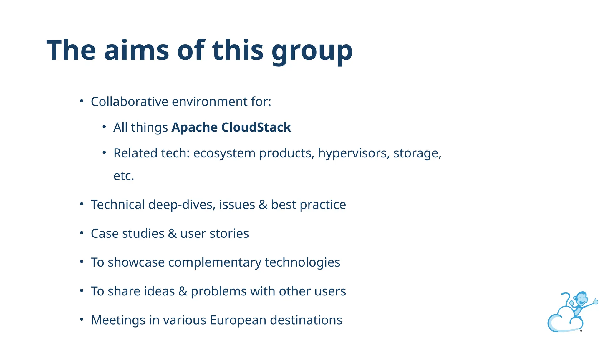 The aims of this group
• Collaborative environment for:
• All things Apache CloudStack
• Related tech: ecosystem products, hypervisors, storage,
etc.
• Technical deep-dives, issues & best practice
• Case studies & user stories
• To showcase complementary technologies
• To share ideas & problems with other users
• Meetings in various European destinations
 