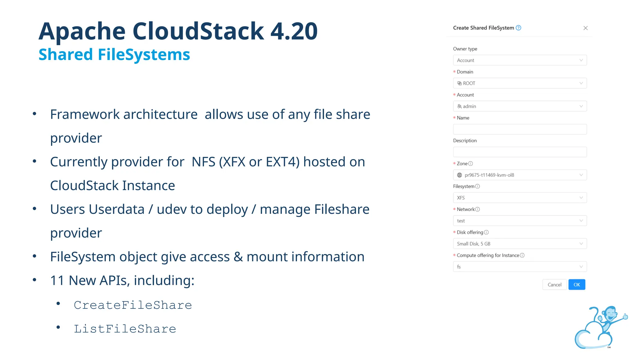 • Framework architecture allows use of any file share
provider
• Currently provider for NFS (XFX or EXT4) hosted on
CloudStack Instance
• Users Userdata / udev to deploy / manage Fileshare
provider
• FileSystem object give access & mount information
• 11 New APIs, including:
• CreateFileShare
• ListFileShare
Apache CloudStack 4.20
Shared FileSystems
 