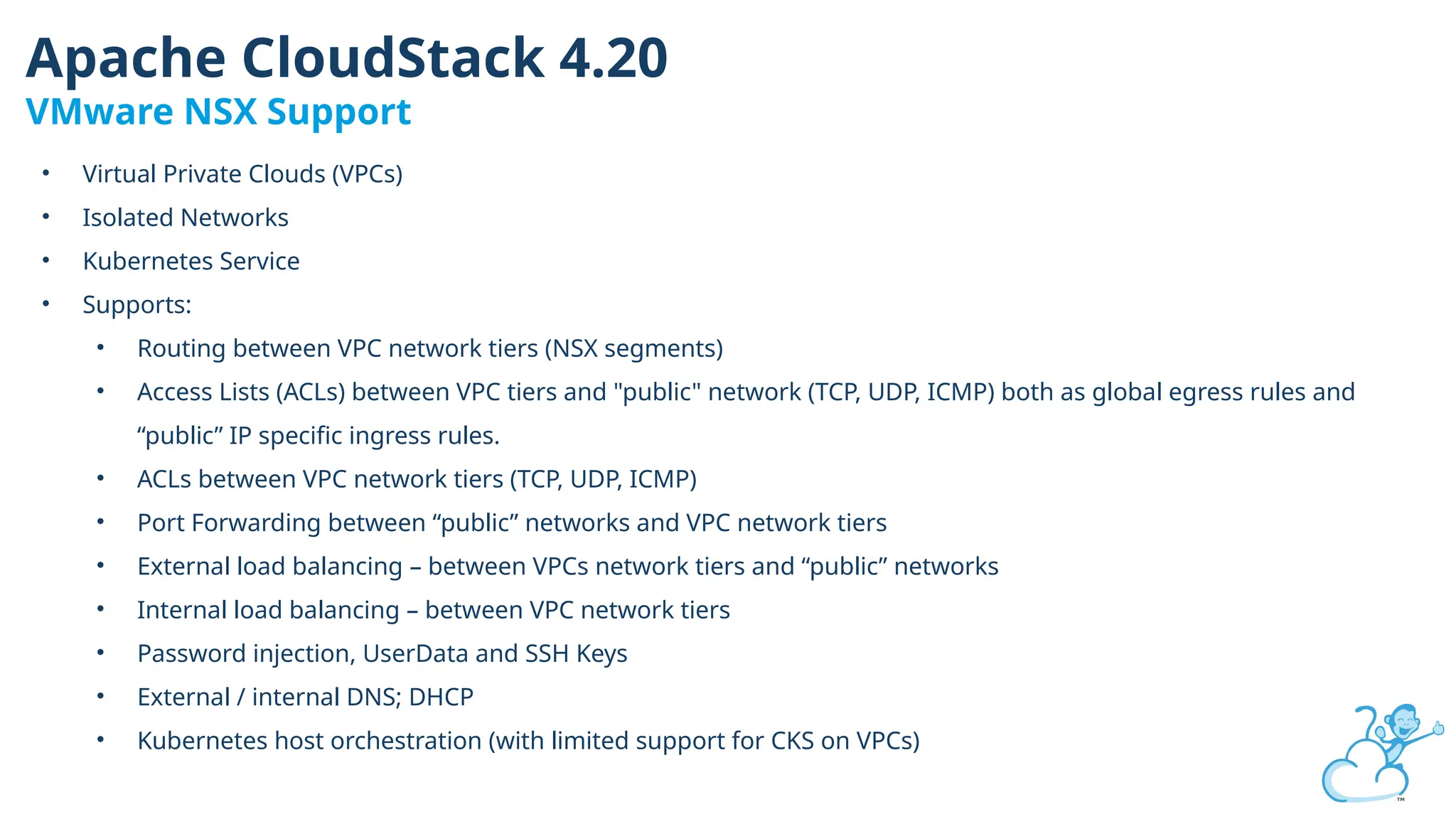 • Virtual Private Clouds (VPCs)
• Isolated Networks
• Kubernetes Service
• Supports:
• Routing between VPC network tiers (NSX segments)
• Access Lists (ACLs) between VPC tiers and "public" network (TCP, UDP, ICMP) both as global egress rules and
“public” IP specific ingress rules.
• ACLs between VPC network tiers (TCP, UDP, ICMP)
• Port Forwarding between “public” networks and VPC network tiers
• External load balancing – between VPCs network tiers and “public” networks
• Internal load balancing – between VPC network tiers
• Password injection, UserData and SSH Keys
• External / internal DNS; DHCP
• Kubernetes host orchestration (with limited support for CKS on VPCs)
Apache CloudStack 4.20
VMware NSX Support
 