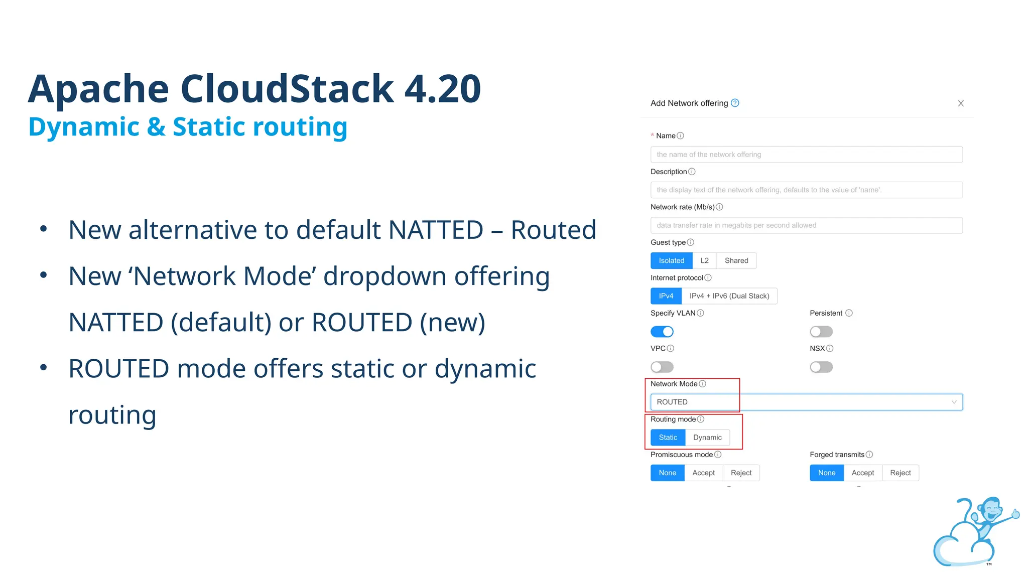 Apache CloudStack 4.20
Dynamic & Static routing
• New alternative to default NATTED – Routed
• New ‘Network Mode’ dropdown offering
NATTED (default) or ROUTED (new)
• ROUTED mode offers static or dynamic
routing
 