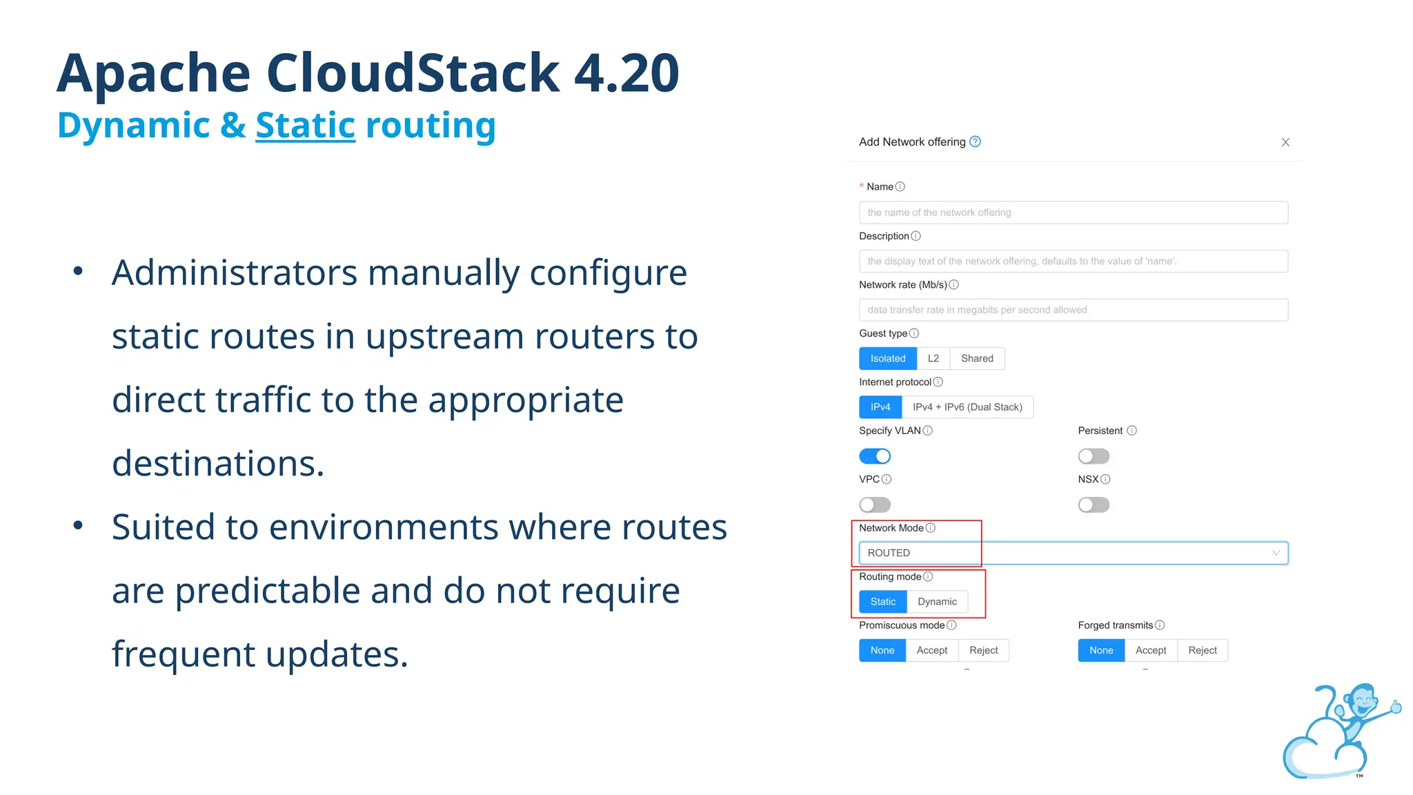 Apache CloudStack 4.20
Dynamic & Static routing
• Administrators manually configure
static routes in upstream routers to
direct traffic to the appropriate
destinations.
• Suited to environments where routes
are predictable and do not require
frequent updates.
 