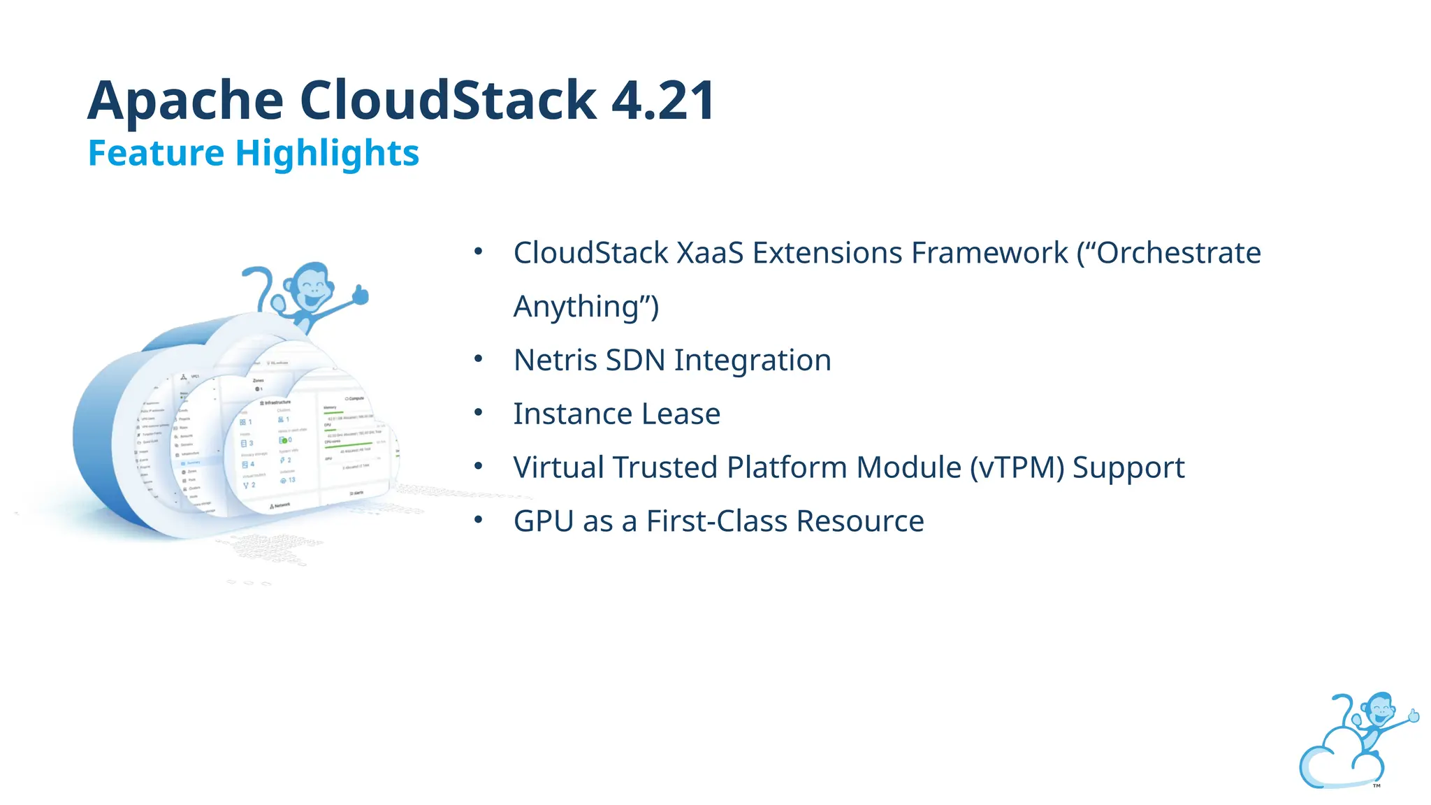 Apache CloudStack 4.21
Feature Highlights
• CloudStack XaaS Extensions Framework (“Orchestrate
Anything”)
• Netris SDN Integration
• Instance Lease
• Virtual Trusted Platform Module (vTPM) Support
• GPU as a First-Class Resource
 