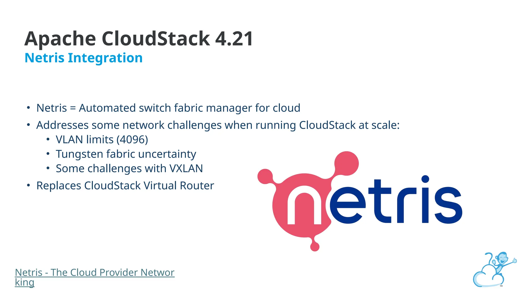 Apache CloudStack 4.21
Netris Integration
• Netris = Automated switch fabric manager for cloud
• Addresses some network challenges when running CloudStack at scale:
• VLAN limits (4096)
• Tungsten fabric uncertainty
• Some challenges with VXLAN
• Replaces CloudStack Virtual Router
Netris - The Cloud Provider Networ
king
 