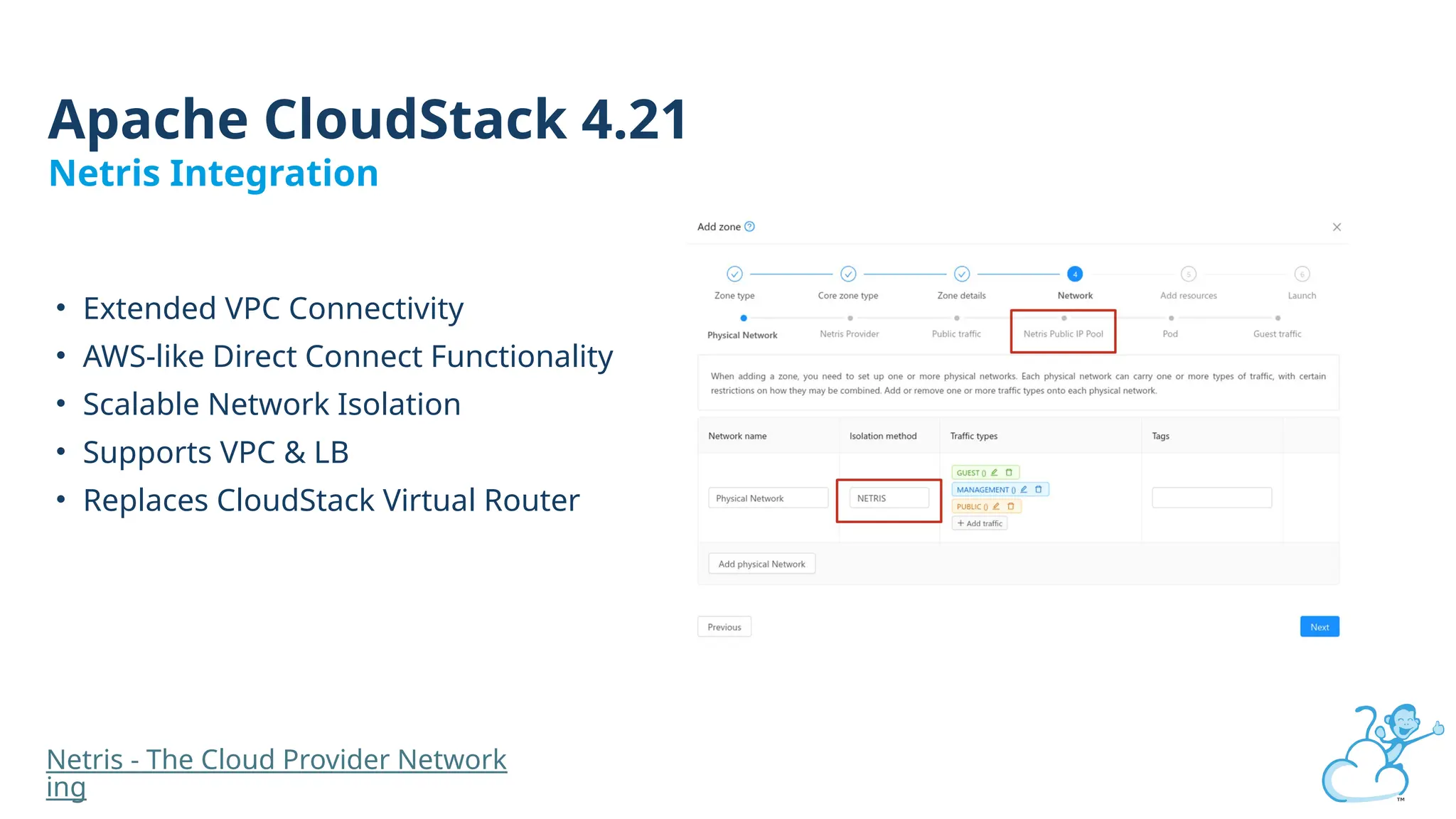 • Extended VPC Connectivity
• AWS-like Direct Connect Functionality
• Scalable Network Isolation
• Supports VPC & LB
• Replaces CloudStack Virtual Router
Apache CloudStack 4.21
Netris Integration
Netris - The Cloud Provider Network
ing
 