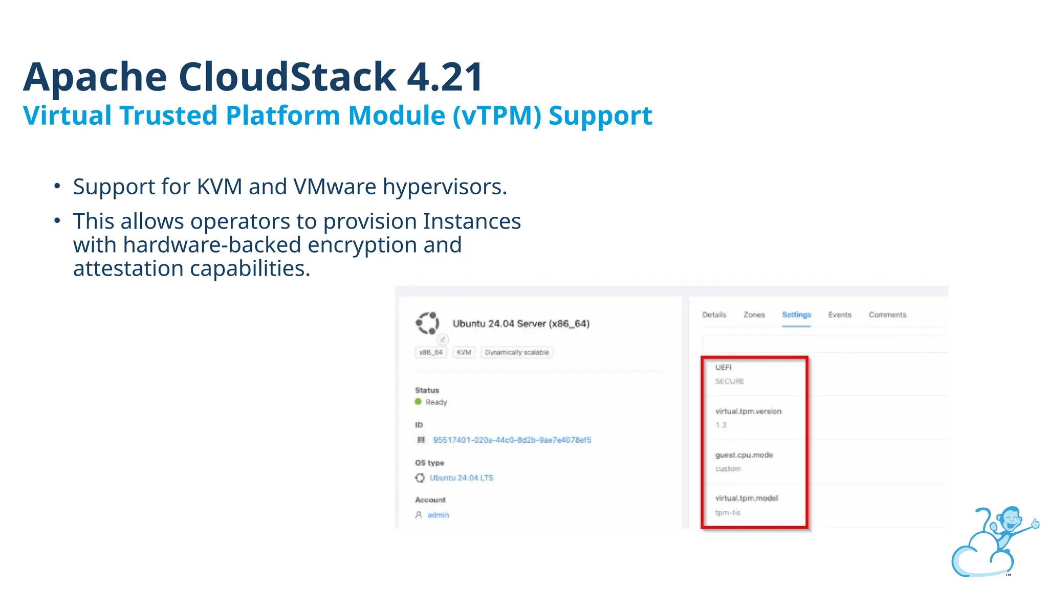 • Support for KVM and VMware hypervisors.
• This allows operators to provision Instances
with hardware-backed encryption and
attestation capabilities.
Apache CloudStack 4.21
Virtual Trusted Platform Module (vTPM) Support
 
