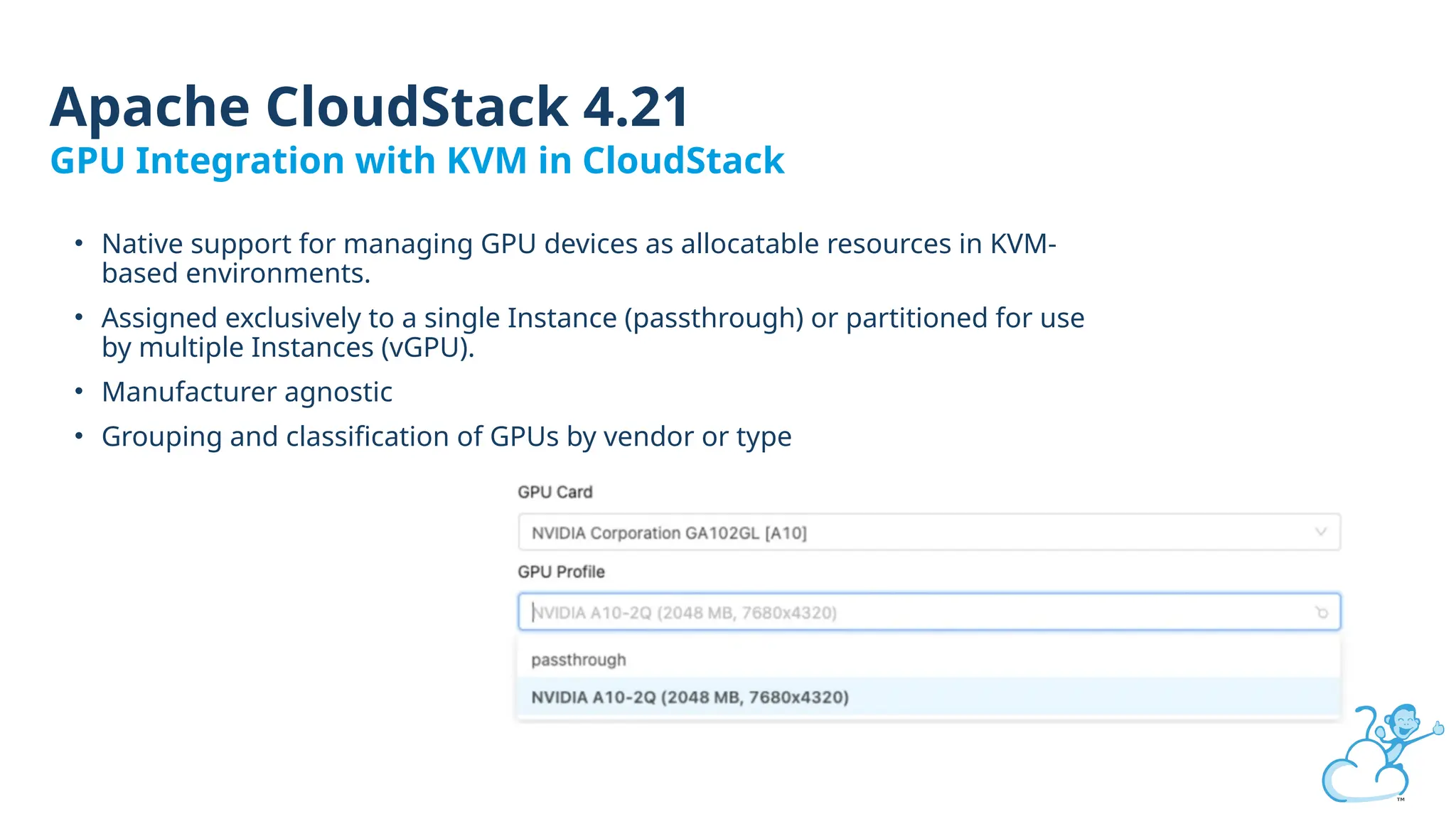 • Native support for managing GPU devices as allocatable resources in KVM-
based environments.
• Assigned exclusively to a single Instance (passthrough) or partitioned for use
by multiple Instances (vGPU).
• Manufacturer agnostic
• Grouping and classification of GPUs by vendor or type
Apache CloudStack 4.21
GPU Integration with KVM in CloudStack
 