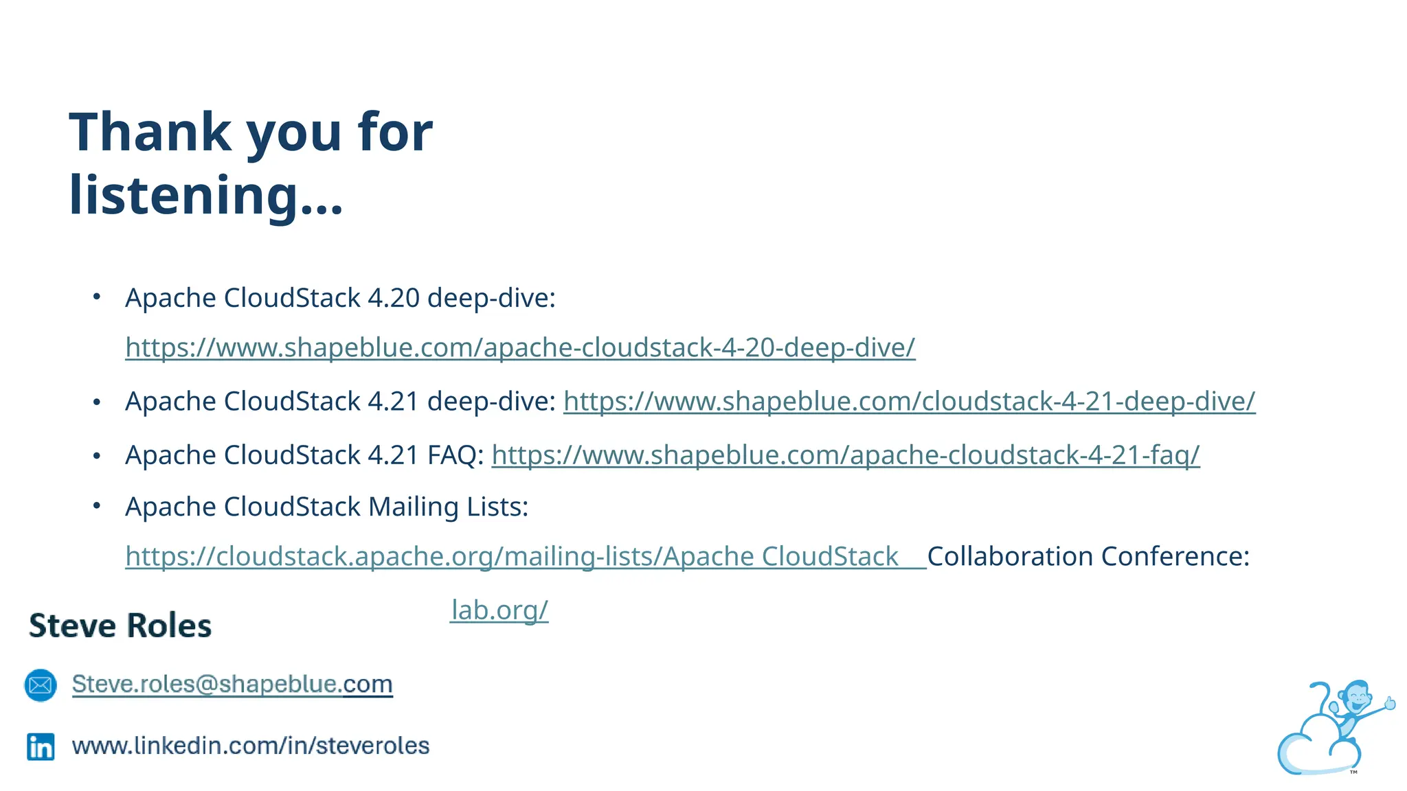Thank you for
listening…
• Apache CloudStack 4.20 deep-dive:
https://www.shapeblue.com/apache-cloudstack-4-20-deep-dive/
• Apache CloudStack 4.21 deep-dive: https://www.shapeblue.com/cloudstack-4-21-deep-dive/
• Apache CloudStack 4.21 FAQ: https://www.shapeblue.com/apache-cloudstack-4-21-faq/
• Apache CloudStack Mailing Lists:
https://cloudstack.apache.org/mailing-lists/Apache CloudStack Collaboration Conference:
https://www.cloudstackcollab.org/
 