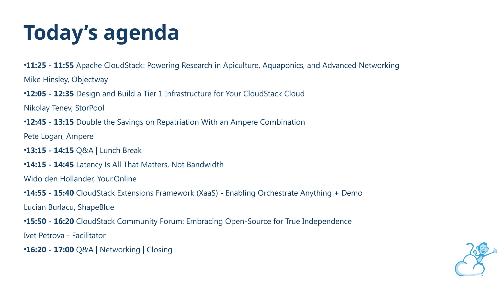 Today’s agenda
•11:25 - 11:55 Apache CloudStack: Powering Research in Apiculture, Aquaponics, and Advanced Networking
Mike Hinsley, Objectway
•12:05 - 12:35 Design and Build a Tier 1 Infrastructure for Your CloudStack Cloud
Nikolay Tenev, StorPool
•12:45 - 13:15 Double the Savings on Repatriation With an Ampere Combination
Pete Logan, Ampere
•13:15 - 14:15 Q&A | Lunch Break
•14:15 - 14:45 Latency Is All That Matters, Not Bandwidth
Wido den Hollander, Your.Online
•14:55 - 15:40 CloudStack Extensions Framework (XaaS) - Enabling Orchestrate Anything + Demo
Lucian Burlacu, ShapeBlue
•15:50 - 16:20 CloudStack Community Forum: Embracing Open-Source for True Independence
Ivet Petrova - Facilitator
•16:20 - 17:00 Q&A | Networking | Closing
 