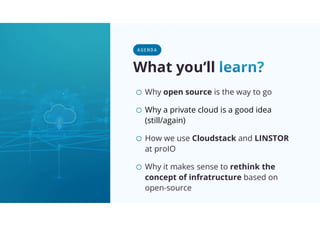 What you‘ll
o Why open source is the way to go
o Why a private cloud is a good idea
(still/again)
o How we use Cloudstack and LINSTOR
at proIO
o Why it makes sense to rethink the
concept of infratructure based on
open-source
A GE NDA
 