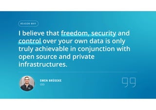 REA S ON WHY
SWEN BRÜSEKE
CEO
I believe that freedom, security and
control over your own data is only
truly achievable in conjunction with
open source and private
infrastructures.
 