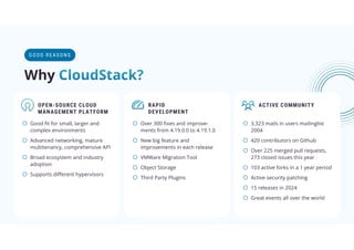 OPEN-SOURCE CLOUD
MANAGEMENT PLATFORM
o Good ﬁt for small, larger and
complex environments
o Advanced networking, mature
multitenancy, comprehensive API
o Broad ecosystem and industry
adoption
o Supports diﬀerent hypervisors
RAPID
DEVELOPMENT
o Over 300 ﬁxes and improve-
ments from 4.19.0.0 to 4.19.1.0
o New big feature and
improvements in each release
o VMWare Migration Tool
o Object Storage
o Third Party Plugins
ACTIVE COMMUNITY
o 3.323 mails in users mailinglist
2004
o 420 contributors on Github
o Over 225 merged pull requests,
273 closed issues this year
o 103 active forks in a 1 year period
o Active security patching
o 15 releases in 2024
o Great events all over the world
GOOD RE AS ON S
Why
 