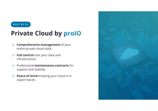 o Comprehensive management of your
entire private cloud stack.
o Full control over your data and
infrastructure.
o Professional maintenance contracts for
support and stability.
o Peace of mind knowing your cloud is in
expert hands.
WHAT WE DO
Private Cloud by
 