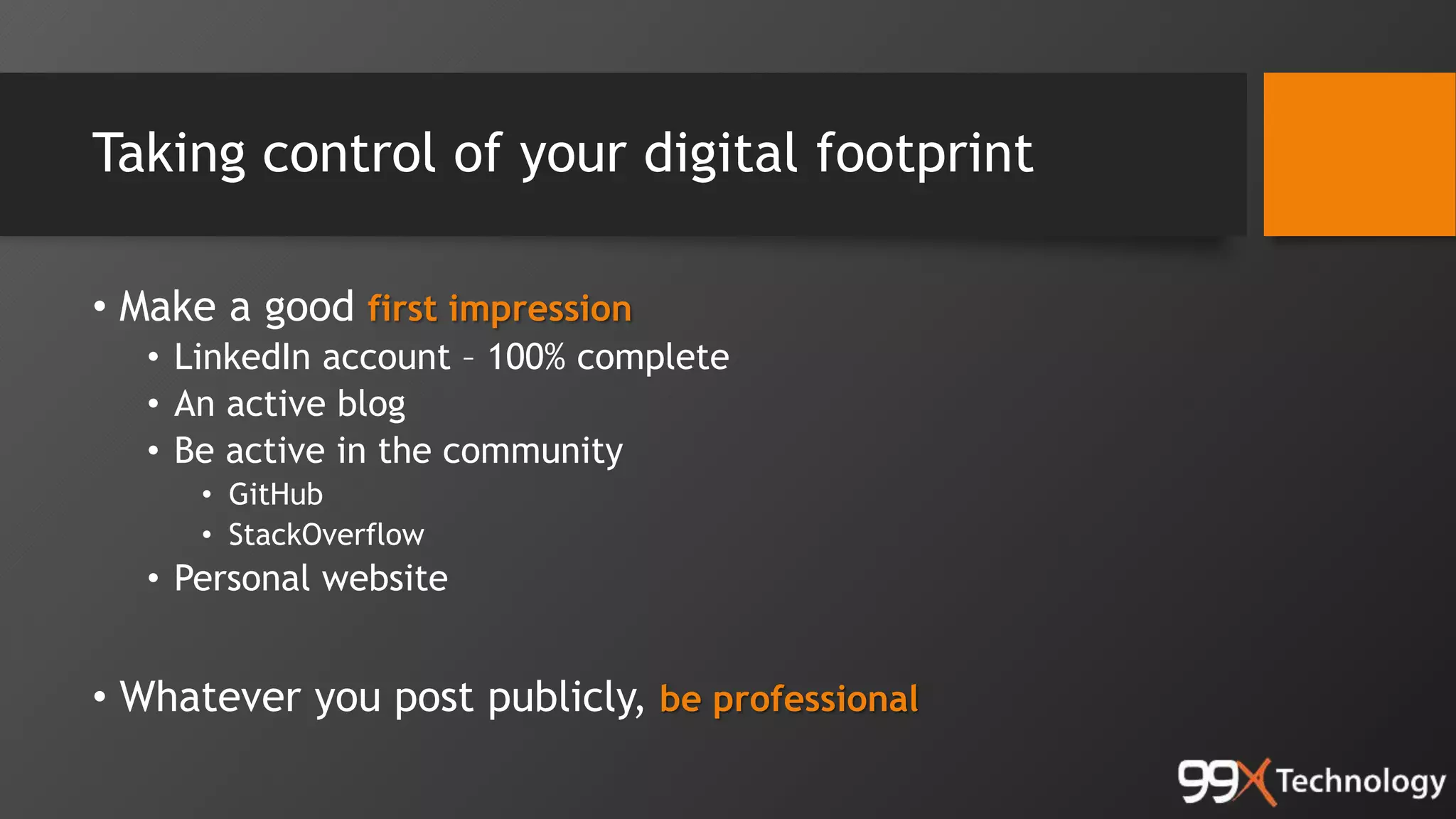 Taking control of your digital footprint
• Make a good first impression
• LinkedIn account – 100% complete
• An active blog
• Be active in the community
• GitHub
• StackOverflow
• Personal website
• Whatever you post publicly, be professional
 