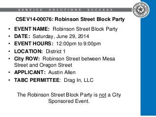 CSEV14-00076: Robinson Street Block Party
• EVENT NAME: Robinson Street Block Party
• DATE: Saturday, June 29, 2014
• EVENT HOURS: 12:00pm to 9:00pm
• LOCATION: District 1
• City ROW: Robinson Street between Mesa
Street and Oregon Street
• APPLICANT: Austin Allen
• TABC PERMITTEE: Drag In, LLC
The Robinson Street Block Party is not a City
Sponsored Event.
 