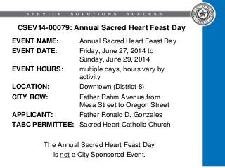 CSEV14-00079: Annual Sacred Heart Feast Day
EVENT NAME: Annual Sacred Heart Feast Day
EVENT DATE: Friday, June 27, 2014 to
Sunday, June 29, 2014
EVENT HOURS: multiple days, hours vary by
activity
LOCATION: Downtown (District 8)
CITY ROW: Father Rahm Avenue from
Mesa Street to Oregon Street
APPLICANT: Father Ronald D. Gonzales
TABC PERMITTEE: Sacred Heart Catholic Church
The Annual Sacred Heart Feast Day
is not a City Sponsored Event.
 