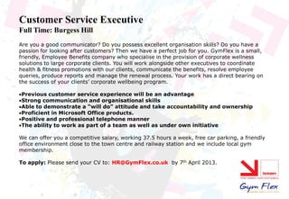 Customer Service Executive
Full Time: Burgess Hill
Are you a good communicator? Do you possess excellent organisation skills? Do you have a
passion for looking after customers? Then we have a perfect job for you. GymFlex is a small,
friendly, Employee Benefits company who specialise in the provision of corporate wellness
solutions to large corporate clients. You will work alongside other executives to coordinate
health & fitness promotions with our clients, communicate the benefits, resolve employee
queries, produce reports and manage the renewal process. Your work has a direct bearing on
the success of your clients’ corporate wellbeing program.

Previous customer service experience will be an advantage
Strong communication and organisational skills
Able to demonstrate a “will do” attitude and take accountability and ownership
Proficient in Microsoft Office products.
Positive and professional telephone manner
The ability to work as part of a team as well as under own initiative

We can offer you a competitive salary, working 37.5 hours a week, free car parking, a friendly
office environment close to the town centre and railway station and we include local gym
membership.

To apply: Please send your CV to: HR@GymFlex.co.uk by 7th April 2013.
 