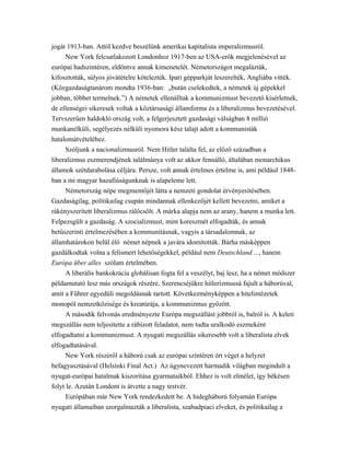 jogát 1913-ban. Attól kezdve beszélünk amerikai kapitalista imperalizmusról.
New York felcsatlakozott Londonhoz 1917-ben az USA-erők megjelenésével az
európai hadszintéren, eldöntve annak kimenetelét. Németországot megalázták,
kifosztották, súlyos jóvátételre kötelezték. Ipari gépparkját leszerelték, Angliába vitték.
(Közgazdaságtanárom mondta 1936-ban: „bután cselekedtek, a németek új gépekkel
jobban, többet termelnek.”) A németek ellenálltak a kommunizmust bevezető kísérletnek,
de ellenségei sikeresek voltak a köztársasági államforma és a liberalizmus bevezetésével.
Tervszerűen haldokló ország volt, a felgerjesztett gazdasági válságban 8 millió
munkanélküli, segélyezés nélküli nyomora kész talajt adott a kommunisták
hatalomátvételéhez.
Szóljunk a nacionalizmusról. Nem Hitler találta fel, az előző században a
liberalizmus eszmerendjének találmánya volt az akkor fennálló, általában monarchikus
államok szétdarabolása céljára. Persze, volt annak értelmes értelme is, ami például 1848-
ban a mi magyar hazafiúságunknak is alapeleme lett.
Németország népe megmentőjét látta a nemzeti gondolat érvényesítésében.
Gazdaságilag, politikailag csupán mindannak ellenkezőjét kellett bevezetni, amiket a
rákényszerített liberalizmus rálőcsölt. A márka alapja nem az arany, hanem a munka lett.
Felpezsgült a gazdaság. A szocializmust, mint koreszmét elfogadták, és annak
betűszerinti értelmezésében a kommunitásnak, vagyis a társadalomnak, az
államhatárokon belül élő német népnek a javára idomították. Bárha másképpen
gazdálkodtak volna a felismert lehetőségekkel, például nem Deutschland ..., hanem
Európa über alles szólam értelmében.
A liberális bankokrácia globálisan fogta fel a veszélyt, baj lesz, ha a német módszer
példamutató lesz más országok részére. Szerencséjükre hitlerizmussá fajult a háborúval,
amit a Führer egyedüli megoldásnak tartott. Következményképpen a hitelintézetek
monopól nemzetközisége és kreatúrája, a kommunizmus győzött.
A második felvonás eredményezte Európa megszállást jobbról is, balról is. A keleti
megszállás nem teljesítette a rábízott feladatot, nem tudta uralkodó eszmeként
elfogadtatni a kommunizmust. A nyugati megszállás sikeresebb volt a liberalista elvek
elfogadtatásával.
New York részéről a háború csak az európai színtéren ért véget a helyzet
befagyasztásával (Helsinki Final Act.) Az úgynevezett harmadik világban megindult a
nyugat-európai hatalmak kiszorítása gyarmataikból. Ehhez is volt elmélet, így békésen
folyt le. Azután Londont is átvette a nagy testvér.
Európában már New York rendezkedett be. A hidegháború folyamán Európa
nyugati államaiban szorgalmazták a liberalista, szabadpiaci elveket, és politikailag a
 