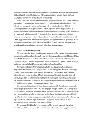 szociáldemokratákat juttattak kormányhatalomra. Nem túlzás a juttatás szó, az amerikai
médiavállalatok ezt sulykolták a nép fülébe, csakis sikeres lehetett. Egyéb pártok is
létezhettek, amennyiben beilleszkedtek a rendszerbe.
New York sokat áldozott a kommunizmus térnyerésére már a XIX. század harmadik
harmadától. A szovjet állam létresegítése (1917), elfogadása legális államként (1932),
háborús szövetségessé avatása, hadianyaggal bőven ellátása, Európát elfelező
szövetségessé tétele, a világhatalom US–USSR bipoláris alapon megvalósítása, a
gyarmatrendszer összehangolt felszámolása, egytől egyig következetes előkészítése volt a
tervezett tartós világhatalomnak. A liberalizált Szovjetunió-felügyelte szocialista
államok, és a nyugat-európai szociáldemokrata-liberalista kormányzatú államok az US–
USSR fegyveres erőivel biztosítva kell képezzék a világhatalmat olyan gazdasági erővel,
amihez minden egyéb régiónak alkalmazkodni kell. Ez volt Kissinger és társai terve,
aminek állóképességéhez minden adott volt még a 80-as években.
A terv váratlanul megbukott
Mert mégsem jött létre a szovjet-ember, a nagy gonddal vezetett, ígéretes gorbacsovi
liberalizált szocializmusban elernyedt a szovjet állam alapját képező pártdiktatúra. Jött az
orosz SZDSZ-wirtschaft, kezdték széthordani az állami vállalatokat, intézményeket.
Egyszerre létrejött a hirtelen dúsgazdagok oligarcha rendszere. Ugyanez történt a szovjet
uralomból megszabadult közép-európai, kelet-európai államokban.
Sietve megindult a NATO kiterjesztése kelet felé, beleértve a Szovjetuniótól
megszabadult államokat, és előirányozva a FÁK-at is. (Független Államok Közössége.
Oroszul: Szodruzsesztvo Nyezaviszimih Goszudarsztv), nemzetközi szervezet vagy
szövetség, amely a szovjet állam 15 volt tagországának többségét tömöríti. Nem sok
kellett, hogy ebből az internacionalista liberalista maszlagból orosz birodalom legyen.
Jött Putyin, szétkergette a kufárokat. A kissingeri világuralom tengelytörést szenvedett. A
NATO új szerepet kapott – Oroszország ellenség lett.
Sietve megindult az Európai Unió létrehozása is. Az EU formálisan a Maastricht
Treaty megalapításával jött létre 1993-ban a nyugat-európai államokkal. Tizenegy évre
rá, 2004-ben tíz csatlakozó állam egyikeként lett tagja Magyarország is. A csatlakozáshoz
nagy reményt fűztek a keleti országokban, elsősorban a jólét beáramlása terén. Ebből
vajmi kevés jutott. Ahogy a nyugati országok fejőstehenei lettek az amerikai tőkének, épp
úgy szívják el a keleti országok életnedveit a nyugatiak. Piacot találtak és olcsó
munkaerőt. Lényegi változás e téren nem remélhető.
Ez nem egyedüli különbség, még lényegesebb a nyugati országok liberalista
fertőzöttsége. Pártrendszere inkább hasonlít az amerikai váltópártos egypártrendszerre,
 