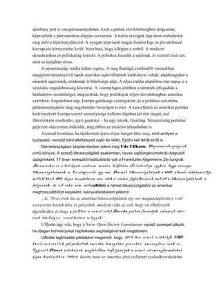 akárhány párt is van parlamentjeikben. Ezek a pártok elvi kötöttségben dolgoznak,
képviselőik a párt utasítása alapján szavaznak. A keleti országok épp most szabadultak
meg ettől a fajta kutyalánctól. A nyugati képviselő magas fizetést kap, és jövedelmező
korrupciós környezetbe kerül. Nem buta, hogy kilépjen a sorból. A rendszer
demokratikus és politikailag korrekt. A politikus hazudik a sajtónak, és szentül hiszi azt,
amit az újságban olvas.
A németországi média külön regény. A még füstölgő, rombadőlt városokban
megjelent németnyelvű lapok amerikai sajtóvállalatok kiadványai voltak, alaphangjukat a
németek egészének, utódainak is bűnössége adja. A teljes média alapállása mai napig is a
vezeklési engedelmesség követése. A viszonylagos jólétben a németek elfogadták a
bűntudatos vezetettséget, megszokták, hogy politikájuk teljes alávetettségben amerikai
vezérlésű. Engedelmes nép, Európa gazdasági vezetőjeként, és a politikai szisztéma
példamutatójaként még nagyhatalmi bizsergést is érez. A kancellárnő az amerikai politika
kedvenceként Európa vezető személyisége kellemvilágában jól érzi magát, tud
führerinként viselkedni, igazi gauleiter – ha úgy tetszik, Quisling. Németország politikai
gépezete olajozottan működik, még ebben az inváziós támadásban is.
Azonnal leomlana, ha tájékoztató ipara olyan hangot ütne meg, mint amilyen a
budapesti, nemzet iránt elkötelezett sajtó és rádió. Szólni kell tehát erről is.
Németországban szeptemberben jelent meg Udo Ulfkotte, Megvásárolt újságírók
című könyve. A szerző titkosszolgálati szakember, neves sajtóorgánumoknál dolgozott
újságíróként. 17 éven keresztül haditudósító volt a Frankfurter Allgemeine Zei-tungnál.
„Az amerikai és a brit lapok csaknem minden külföldön él tudósítója egyben tagja országaő
titkosszolgálatának is. Ez világszerte így van. Anémet titkosszolgálatnak a 6000 állandó alkalmazottja
mellett közel 17000 olyan munkatársa van, akik a rendes foglalkozásuk mellett a titkosszolgálatnak is
dolgoznak, de ezt soha nem vallanák be.”Ulfkotte a német titkosszolgálatot az amerikai
meghosszabbított karjaként, leányvállalataként jellemzi.
„Az ’50-es évek óta az amerikai titkosszolgálatok egy sor magánalapítványt, civil
szervezetet hoztak létre és pénzeltek, amelyek célja az volt, hogy ott elhelyezzék
ügynökeiket, és hogy a jöv ben a német elitet Amerika-pártivá formálják, valamint, aholő
csak lehetség e s , zsarolhatóvá is tegyék.”
Ulfkotte úgy véli, hogy a Soros Open Society Foundations vezető szerepet játszik,
ha idegen kormányokat népfelkelés segítségével kell megdönteni.
Ulfkotte legfrissebb példaként megemlíti, hogy „2014- ben német székhely USA-ű
közeli szervez etek pályázhattak amerikai támogatási pénzekre, amennyiben azok az
Egyesült Államok érdekeinek megfelel en befolyásolják a német véleményformálókatő
olyan kérdésekben többek között, mint az Amerika által erőltetett szabadkereskedelmi
 