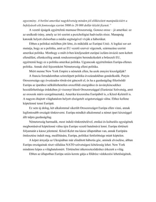 egyezmény. A berlini amerikai nagykövetség minden jól előkészített manipulációért a
befolyásolt elit fontossága szerint 5000 és 20 000 dollár között fizetett.”
A vezető újságok egyértelmű mumusa Oroszország. Gonosz orosz – jó amerikai: ez
az uralkodó irány, amely az író szerint a pszichológiai hadviselés része. Manapság
katonák helyett elsősorban a média segítségével vívják a háborúkat.
Ebben a politikai miliőben jött létre, és működik az Európai Unió. A logikai sor azt
mutatja, hogy az a politika, amit az EU vezető szervei végeznek, származása szerint
amerikai politika. Minthogy a múlt évben kiteljesedett európai iszlám-invázió nem keltett
ellenállást, ellenkezőleg annak rendszerességére berendezkedett a brüsszeli EU,
egyértemű hogy ez a politika amerikai politika. Ugyancsak egyértelműen Európa-ellenes
politika. Annak első fejezeteként Németország elleni politika.
Miért menne New York Empire a németek ellen, ha azok ennyire kiszolgálják?
A francia forradalomban színrelépett politika évszázadokban gondolkodik. Putyin
Oroszországa egy évszázados törekvést gáncsolt el, és ha a gazdaságilag fölerősödő
Európa az iparához nélkülözhetetlen oroszföldi energiához és ásványkincsekhez
hozzáférhetősége érdekében jó viszonyt létesít Oroszországgal (Eurázsiai Szövetség, amit
az oroszok máris szorgalmaznak), Amerika kiszorulna Európából is, a Közel-Keletről is.
A nagyon óhajtott világhatalom helyett elszigetelt szigetországgá válna. Ehhez kellene
képtelenné tenni Európát.
Ez sem új dolog, két alkalommal sikerült Oroszországot Európa ellen vinni, annak
legfontosabb országát tönkreverni. Európa mindkét alkalommal a német ipari készséggel
állt talpra gazdaságilag.
Németország harmadik, most induló tönkretételével, etnikai és kulturális egységének
megbontásával képtelenné válna újra Európa vezető hatalmává lenni. Európa történeti
folyamatát a káosz jelentené. Közel-Kelet ma káosz állapotában van, annak Európára
ömlesztése indult meg, meállítására, Európa, politikai fertőzöttsége miatt képtelen.
A képet árnyalja az Ukrajnában már elindított háborús góc, aminek elviselése, abban
Európa országainak részt vállalása NATO szövetségesi kötelesség lehet. New York
mindenre képes a világhatalomért. Történelmi útkereszteződéshez érkezett a világ.
Ebben az állapotban Európa uniós kerete gátja a földrész védekezési lehetőségének.
 