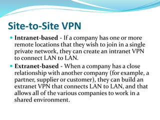Site-to-Site VPN
 Intranet-based - If a company has one or more
remote locations that they wish to join in a single
private network, they can create an intranet VPN
to connect LAN to LAN.
 Extranet-based - When a company has a close
relationship with another company (for example, a
partner, supplier or customer), they can build an
extranet VPN that connects LAN to LAN, and that
allows all of the various companies to work in a
shared environment.
 