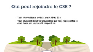 Qui peut rejoindre le CSE ?
 Tout les étudiants de l’ESI du 1CPI au 3CS.
 Tout étudiant d’autres universités qui veut représenter le
club dans son université respective.
 