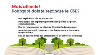 Mais attends !
Pourquoi dois-je rejoindre le CSE?
 Une expérience très enrichissante.
 Développer ses capacités personnelles: gestion de projet,
communication…
 Etre en relation avec un réseaux d’étudiants dynamiques.
 Avoir l’opportunité d’assister a des évènements nationaux et
internationaux.
 Etre en contact avec des professionnels de différents domaines
 