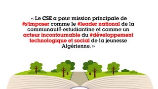 « Le CSE a pour mission principale de
#s’imposer comme le #leader national de la
communauté estudiantine et comme un
acteur incontournable du #développement
technologique et social de la jeunesse
Algérienne. »
 