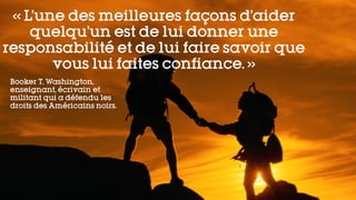 « L’une des meilleures façons d’aider
quelqu’un est de lui donner une
responsabilité et de lui faire savoir que
vous lui faites confiance. »
Booker T. Washington,
enseignant, écrivain et
militant qui a défendu les
droits des Américains noirs.
 