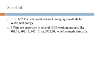 Standard
 IEEE 802.11s is the most relevant emerging standards for
WMN technology
 Efforts are underway in several IEEE working groups, like
802.11, 802.15, 802.16, and 802.20, to define mesh standards.
 