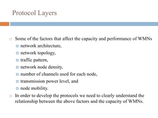 Protocol Layers
 Some of the factors that affect the capacity and performance of WMNs
 network architecture,
 network topology,
 traffic pattern,
 network node density,
 number of channels used for each node,
 transmission power level, and
 node mobility.
 In order to develop the protocols we need to clearly understand the
relationship between the above factors and the capacity of WMNs.
 