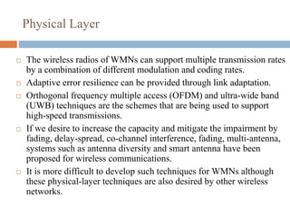 Physical Layer
 The wireless radios of WMNs can support multiple transmission rates
by a combination of different modulation and coding rates.
 Adaptive error resilience can be provided through link adaptation.
 Orthogonal frequency multiple access (OFDM) and ultra-wide band
(UWB) techniques are the schemes that are being used to support
high-speed transmissions.
 If we desire to increase the capacity and mitigate the impairment by
fading, delay-spread, co-channel interference, fading, multi-antenna,
systems such as antenna diversity and smart antenna have been
proposed for wireless communications.
 It is more difficult to develop such techniques for WMNs although
these physical-layer techniques are also desired by other wireless
networks.
 