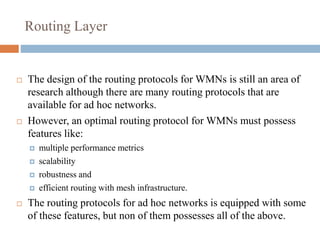 Routing Layer
 The design of the routing protocols for WMNs is still an area of
research although there are many routing protocols that are
available for ad hoc networks.
 However, an optimal routing protocol for WMNs must possess
features like:
 multiple performance metrics
 scalability
 robustness and
 efficient routing with mesh infrastructure.
 The routing protocols for ad hoc networks is equipped with some
of these features, but non of them possesses all of the above.
 
