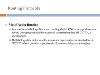 Routing Protocols
 Multi Radio Routing
 In a multi-radio link quality source routing (MR-LQSR) a new performance
metric , weighted cumulative expected transmission time (WCETT) , is
incorporated.
 Both link quality metric and the minimum hop count are accounted for in
WCETT which provides a good tradeoff between delay and throughput.
 