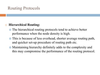 Routing Protocols
 Hierarchical Routing:
 The hierarchical routing protocols tend to achieve better
performance when the node density is high.
 This is because of less overhead, shorter average routing path,
and quicker set-up procedure of routing path etc.
 Maintaining hierarchy definitely adds to the complexity and
this may compromise the performance of the routing protocol.
 