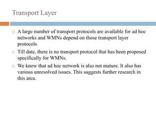 Transport Layer
 A large number of transport protocols are available for ad hoc
networks and WMNs depend on those transport layer
protocols
 Till date, there is no transport protocol that has been proposed
specifically for WMNs.
 We know that ad hoc network is also not mature. It also has
various unresolved issues. This suggests further research in
this area.
 